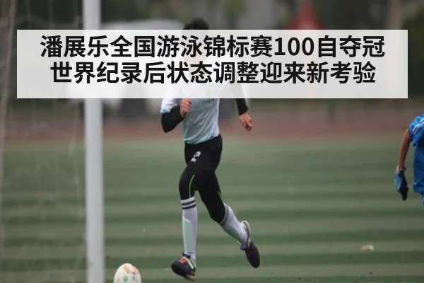 潘展乐全国游泳锦标赛100自夺冠 世界纪录后状态调整迎来新考验