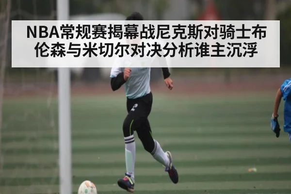 NBA常规赛揭幕战尼克斯对骑士布伦森与米切尔对决分析谁主沉浮