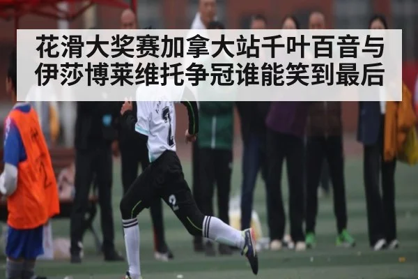 花滑大奖赛加拿大站千叶百音与伊莎博莱维托争冠谁能笑到最后