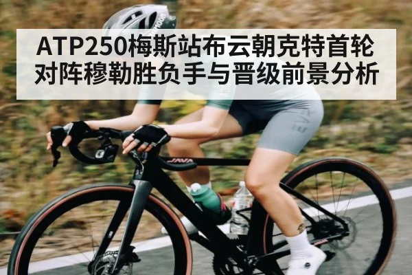 ATP250梅斯站布云朝克特首轮对阵穆勒胜负手与晋级前景分析